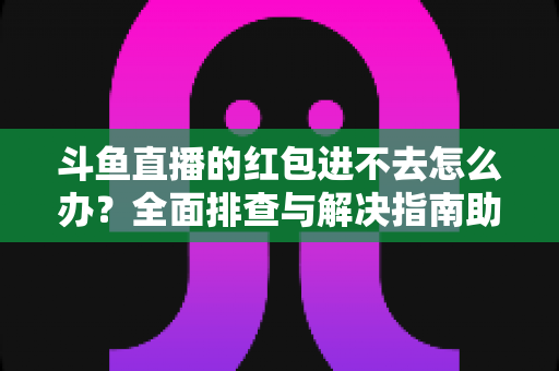 斗鱼直播的红包进不去怎么办？全面排查与解决指南助你轻松领取福利