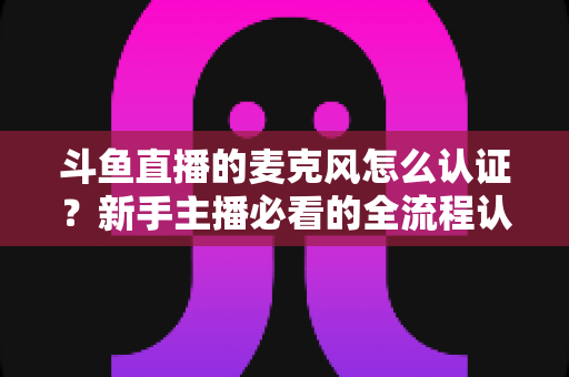 斗鱼直播的麦克风怎么认证？新手主播必看的全流程认证与调试指南