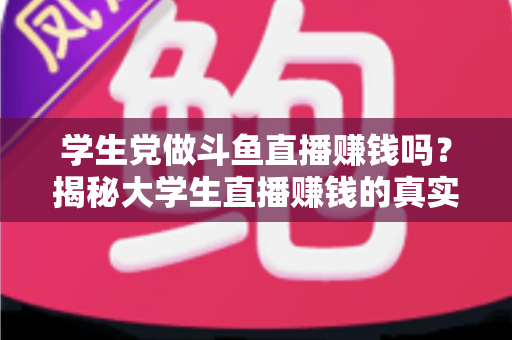 学生党做斗鱼直播赚钱吗？揭秘大学生直播赚钱的真实收入与避坑指南