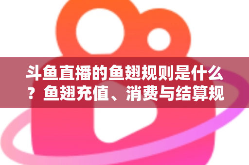 斗鱼直播的鱼翅规则是什么？鱼翅充值、消费与结算规则一站式解读指南