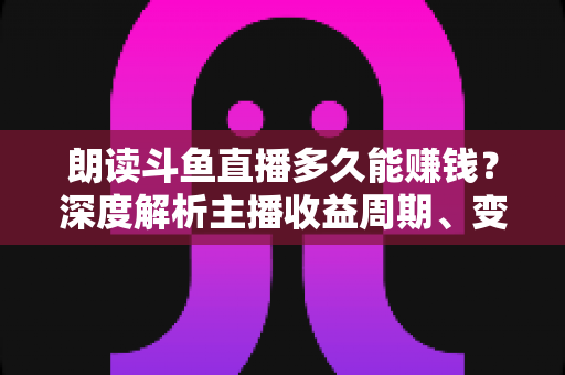 朗读斗鱼直播多久能赚钱？深度解析主播收益周期、变现方式与快速起号实战指南