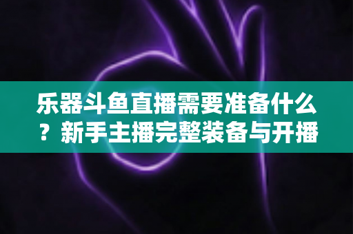 乐器斗鱼直播需要准备什么？新手主播完整装备与开播指南全解析