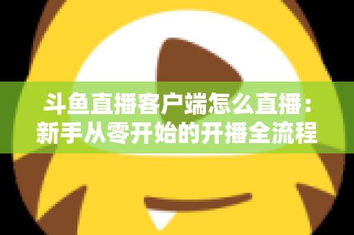 斗鱼直播客户端怎么直播：新手从零开始的开播全流程详解