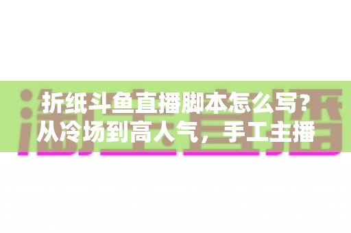 折纸斗鱼直播脚本怎么写？从冷场到高人气，手工主播必备的直播脚本创作全攻略