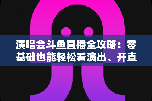 演唱会斗鱼直播全攻略：零基础也能轻松看演出、开直播的实用指南