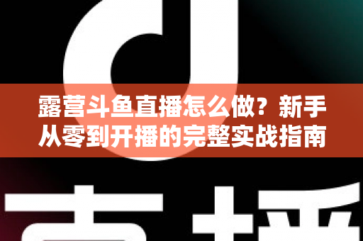 露营斗鱼直播怎么做？新手从零到开播的完整实战指南