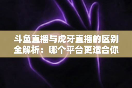 斗鱼直播与虎牙直播的区别全解析：哪个平台更适合你？一文看懂两大游戏直播巨头