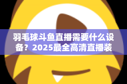 羽毛球斗鱼直播需要什么设备？2025最全高清直播装备清单与开播攻略
