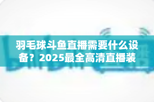 羽毛球斗鱼直播需要什么设备？2025最全高清直播装备清单与开播攻略