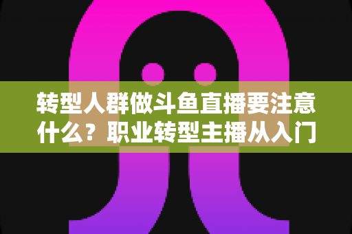 转型人群做斗鱼直播要注意什么？职业转型主播从入门到稳住的完整避坑指南