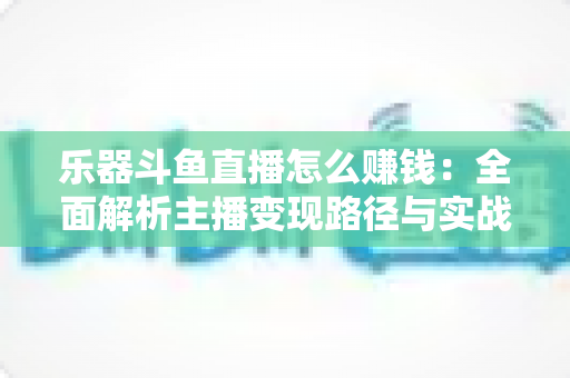 乐器斗鱼直播怎么赚钱：全面解析主播变现路径与实战技巧