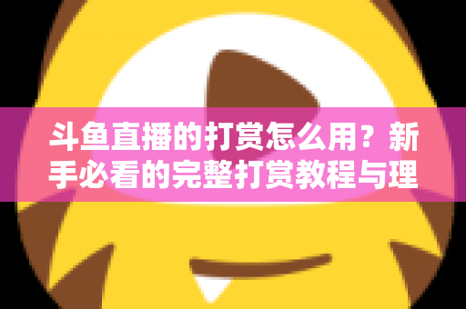斗鱼直播的打赏怎么用？新手必看的完整打赏教程与理性消费指南
