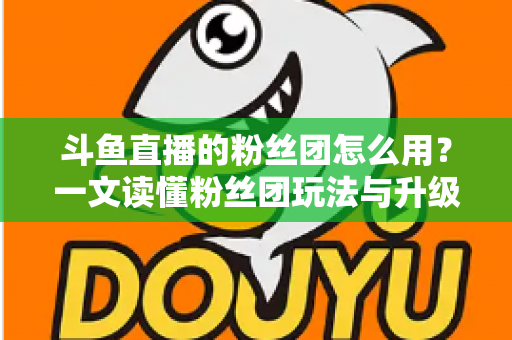 斗鱼直播的粉丝团怎么用？一文读懂粉丝团玩法与升级全攻略