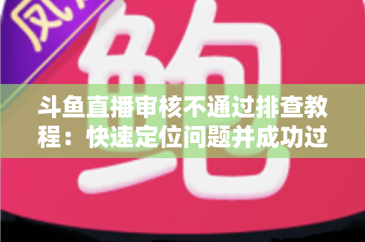 斗鱼直播审核不通过排查教程:快速定位问题并成功过审的完整指南 斗鱼直播审核不通过排查教程:快速定位问题并成功过审的完整指南