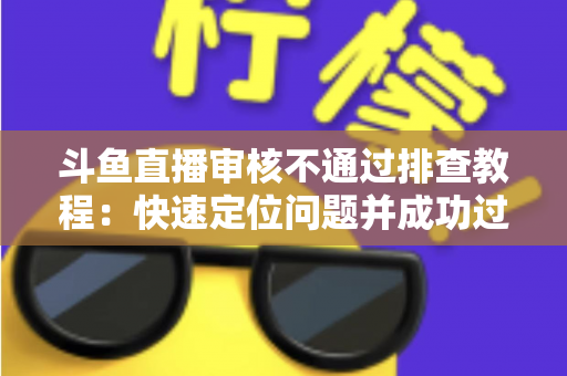 斗鱼直播审核不通过排查教程：快速定位问题并成功过审的完整指南