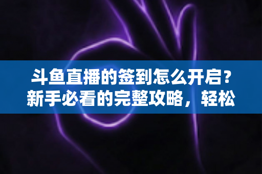 斗鱼直播的签到怎么开启？新手必看的完整攻略，轻松领取每日丰厚福利