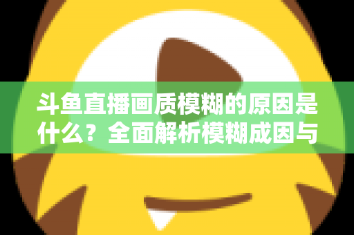 斗鱼直播画质模糊的原因是什么？全面解析模糊成因与高清观看实用指南