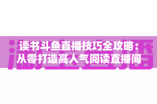 读书斗鱼直播技巧全攻略：从零打造高人气阅读直播间的实战指南