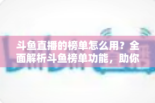 斗鱼直播的榜单怎么用？全面解析斗鱼榜单功能，助你玩转直播平台