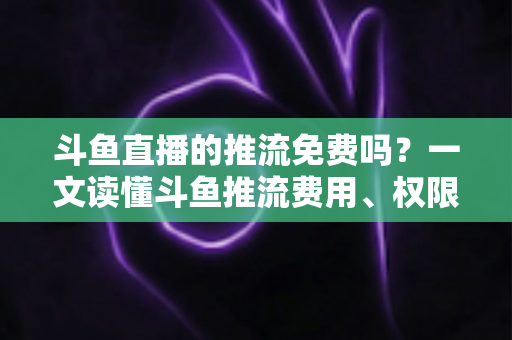 斗鱼直播的推流免费吗？一文读懂斗鱼推流费用、权限申请与开播实操指南