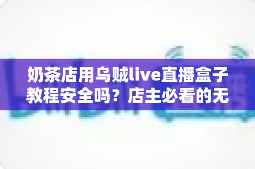 奶茶店用乌贼live直播盒子教程安全吗?店主必看的无人直播风险评估与合规运营指南 奶茶店用乌贼live直播盒子教程安全吗?店主必看的无人直播风险评估与合规运营指南