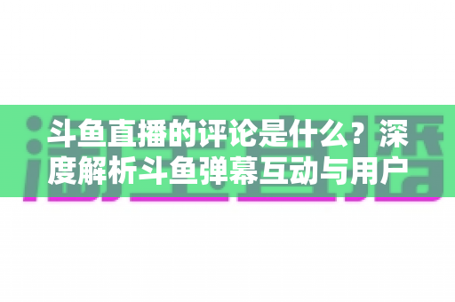 斗鱼直播的评论是什么？深度解析斗鱼弹幕互动与用户真实评价全攻略