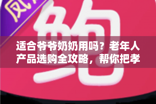 适合爷爷奶奶用吗？老年人产品选购全攻略，帮你把孝心花在刀刃上