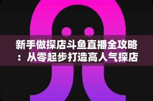 新手做探店斗鱼直播全攻略:从零起步打造高人气探店直播间的实战指南 新手做探店斗鱼直播全攻略:从零起步打造高人气探店直播间的实战指南