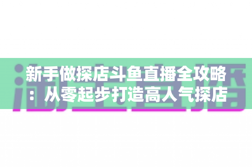 新手做探店斗鱼直播全攻略：从零起步打造高人气探店直播间的实战指南