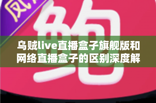 乌贼live直播盒子旗舰版和网络直播盒子的区别深度解析：帮你选对设备，畅享高清直播新体验