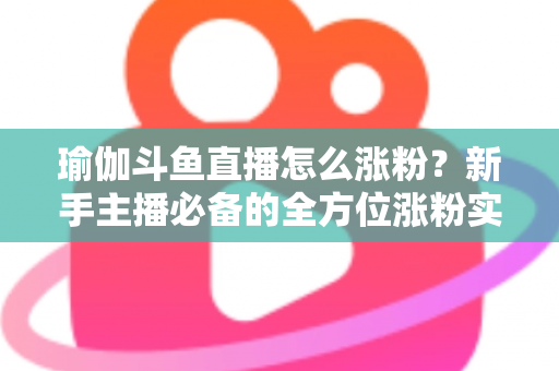 瑜伽斗鱼直播怎么涨粉？新手主播必备的全方位涨粉实战指南