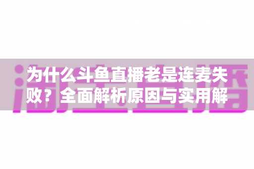 为什么斗鱼直播老是连麦失败？全面解析原因与实用解决方案指南