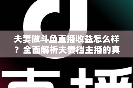夫妻做斗鱼直播收益怎么样？全面解析夫妻档主播的真实收入与赚钱之道