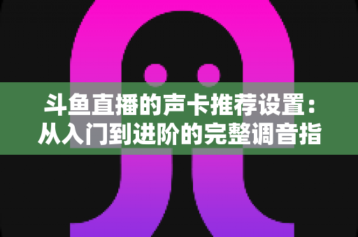 斗鱼直播的声卡推荐设置：从入门到进阶的完整调音指南，助你打造专业级直播音效