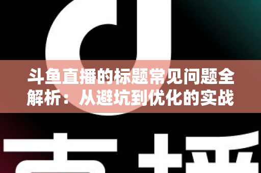 斗鱼直播的标题常见问题全解析：从避坑到优化的实战指南，助你快速提升直播间人气与曝光
