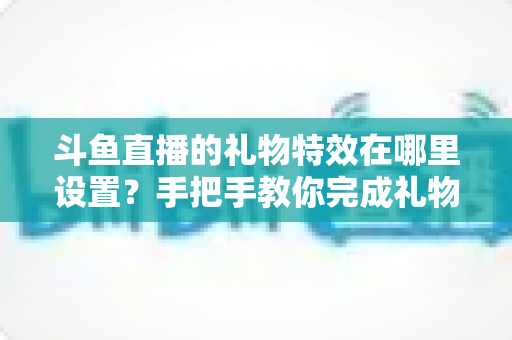 斗鱼直播的礼物特效在哪里设置？手把手教你完成礼物特效配置与优化全攻略