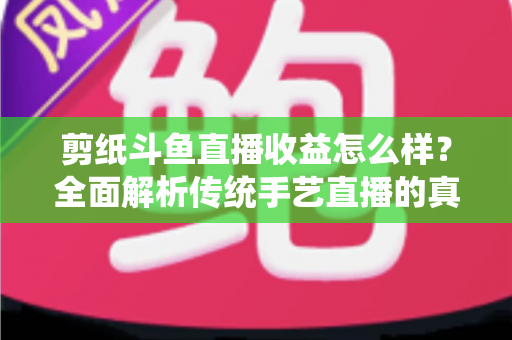 剪纸斗鱼直播收益怎么样？全面解析传统手艺直播的真实收入与变现之路