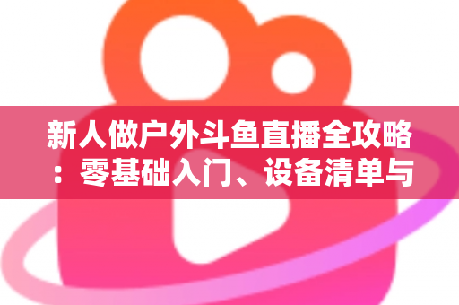 新人做户外斗鱼直播全攻略：零基础入门、设备清单与快速涨粉实战指南