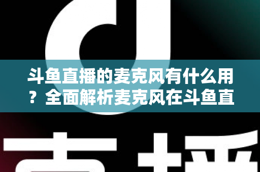 斗鱼直播的麦克风有什么用?全面解析麦克风在斗鱼直播中的核心价值与选购指南 斗鱼直播的麦克风有什么用?全面解析麦克风在斗鱼直播中的核心价值与选购指南