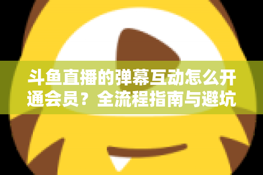 斗鱼直播的弹幕互动怎么开通会员？全流程指南与避坑攻略一文看懂