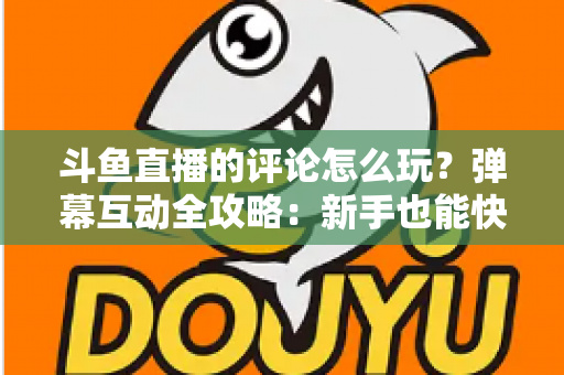 斗鱼直播的评论怎么玩？弹幕互动全攻略：新手也能快速上手的实用指南