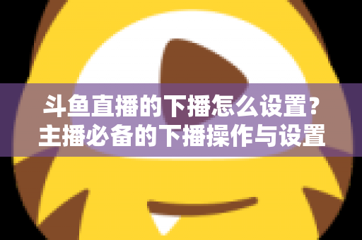 斗鱼直播的下播怎么设置？主播必备的下播操作与设置全攻略