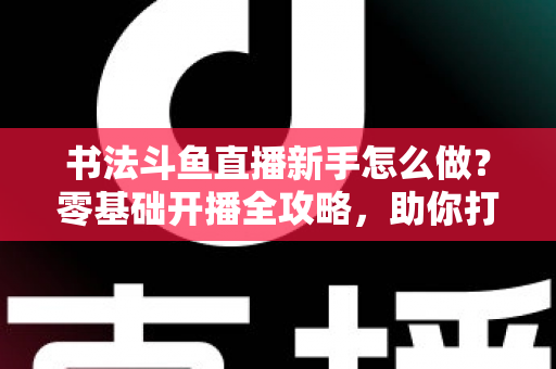 书法斗鱼直播新手怎么做？零基础开播全攻略，助你打造人气书法直播间