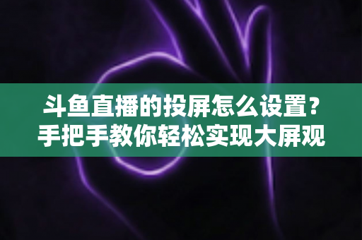 斗鱼直播的投屏怎么设置？手把手教你轻松实现大屏观看的完整教程