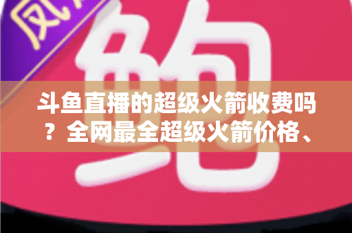 斗鱼直播的超级火箭收费吗？全网最全超级火箭价格、特权与送礼攻略解析