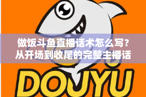 做饭斗鱼直播话术怎么写？从开场到收尾的完整主播话术指南（附模板与技巧）