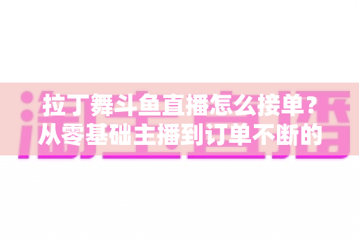 拉丁舞斗鱼直播怎么接单？从零基础主播到订单不断的实战变现指南
