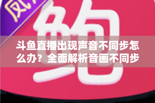 斗鱼直播出现声音不同步怎么办?全面解析音画不同步原因与实用解决方案 斗鱼直播出现声音不同步怎么办?全面解析音画不同步原因与实用解决方案
