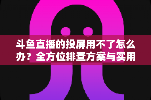 斗鱼直播的投屏用不了怎么办?全方位排查方案与实用解决指南一次讲清 斗鱼直播的投屏用不了怎么办?全方位排查方案与实用解决指南一次讲清