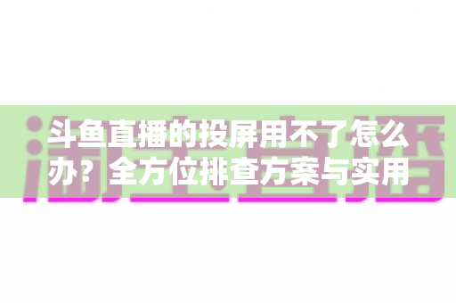 斗鱼直播的投屏用不了怎么办？全方位排查方案与实用解决指南一次讲清